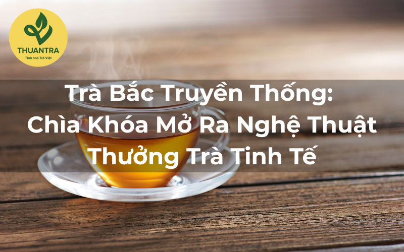 Trà Bắc Truyền Thống: Chìa Khóa Mở Ra Nghệ Thuật Thưởng Trà Tinh Tế