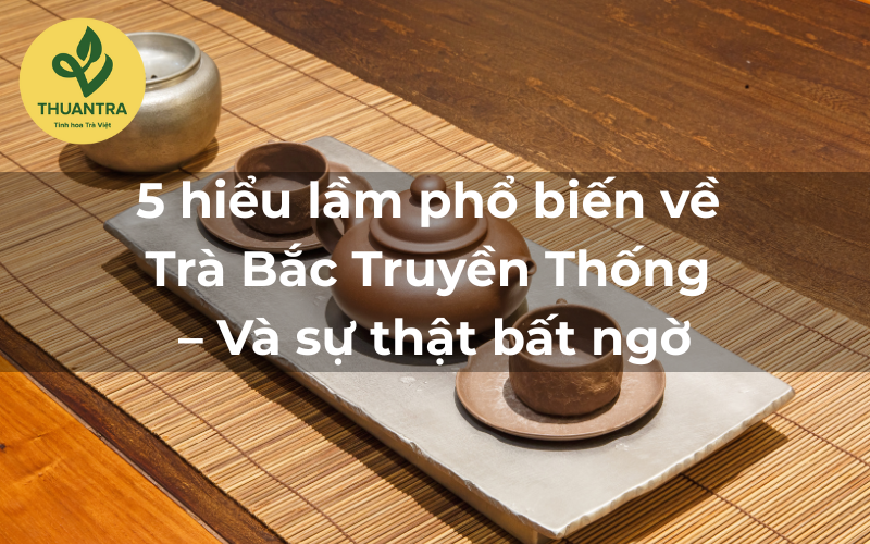 5 hiểu lầm phổ biến về Trà Bắc Truyền Thống – Và sự thật bất ngờ