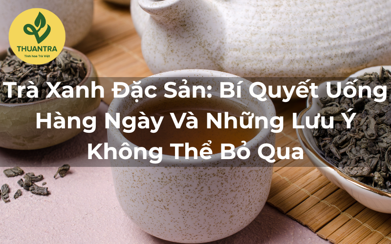 Trà Xanh Đặc Sản: Bí Quyết Uống Hàng Ngày Và Những Lưu Ý Không Thể Bỏ Qua