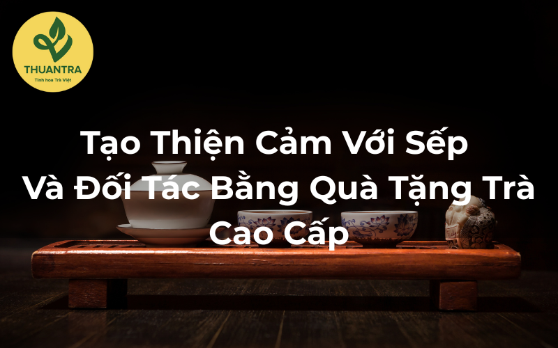 Tạo Thiện Cảm Với Sếp Và Đối Tác Bằng Quà Tặng Trà Cao Cấp