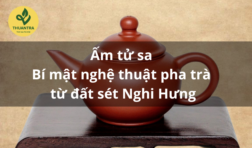 Ấm tử sa – Bí mật nghệ thuật pha trà từ đất sét Nghi Hưng