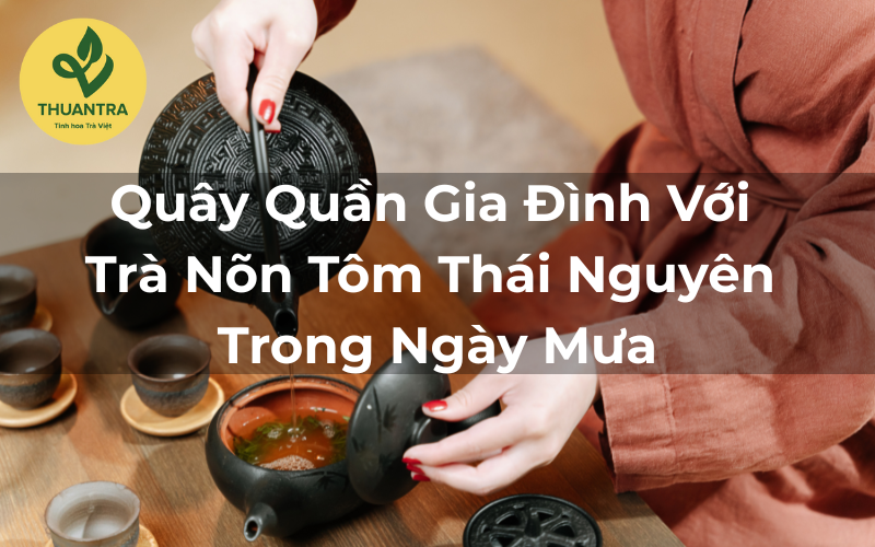 Quây Quần Gia Đình Với Trà Nõn Tôm Thái Nguyên Trong Ngày Mưa