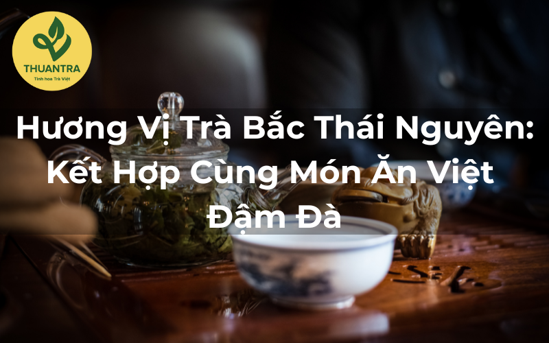Hương Vị Trà Bắc Thái Nguyên: Kết Hợp Cùng Món Ăn Việt Đậm Đà