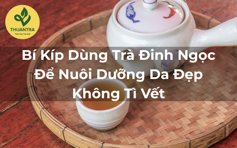 Bí Kíp Dùng Trà Đinh Ngọc Để Nuôi Dưỡng Da Đẹp Không Tì Vết