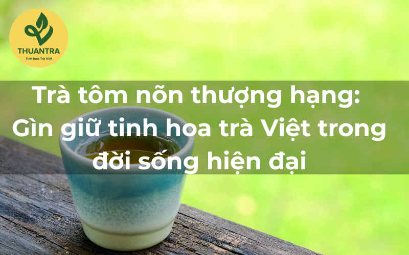 Trà tôm nõn thượng hạng: Gìn giữ tinh hoa trà Việt trong đời sống hiện đại