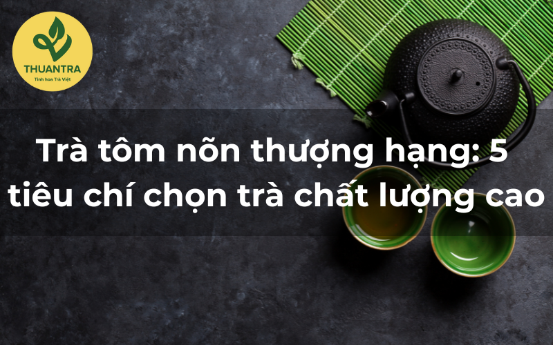 Trà tôm nõn thượng hạng: 5 tiêu chí chọn trà chất lượng cao