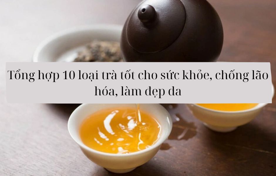 Tổng hợp 10 loại trà tốt cho sức khỏe, chống lão hóa, làm đẹp da