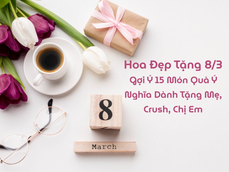 Hoa Đẹp Tặng 8/3: Gợi Ý 10 Món Quà Ý Nghĩa Dành Tặng Mẹ, Crush, Chị Em