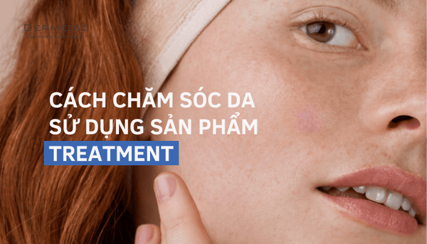 TREATMENT LÀ GÌ? CÁCH CHĂM SÓC DA SỬ DỤNG SẢN PHẨM TREATMENT GIÚP DA "DỄ CHỊU" HƠN