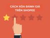 Cách xóa đánh giá trên Shopee tránh ảnh hưởng uy tín shop