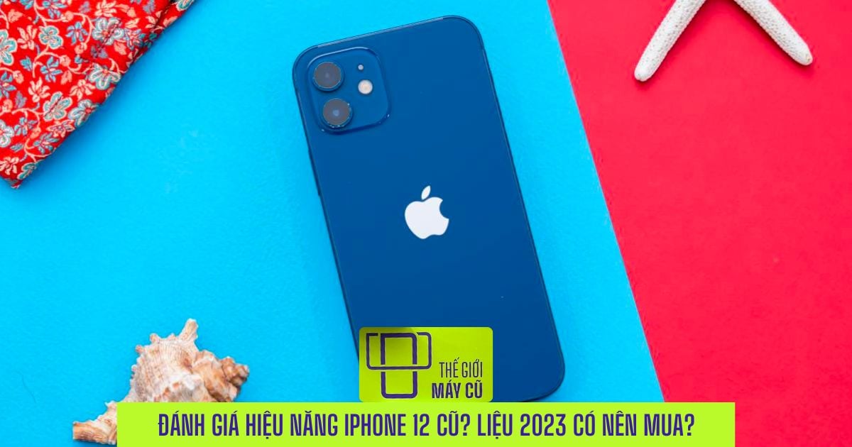 Đánh giá những ưu điểm nổi bật iPhone 12 cũ? Năm 2023 liệu còn đáng sở hữu?