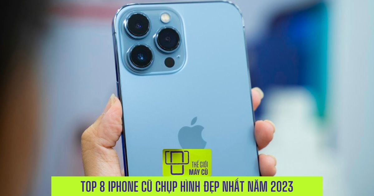 Top 8 iPhone cũ chụp hình đẹp nhất đáng mua trong năm 2023