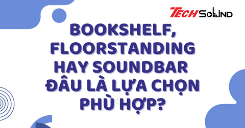 Bookshelf, Floorstanding hay Soundbar – Đâu là lựa chọn phù hợp?