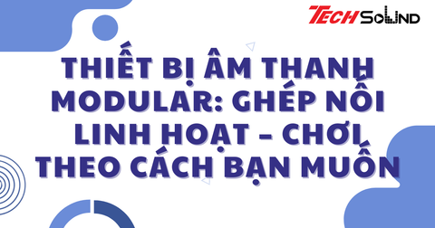 Thiết bị âm thanh modular: Ghép nối linh hoạt – chơi theo cách bạn muốn