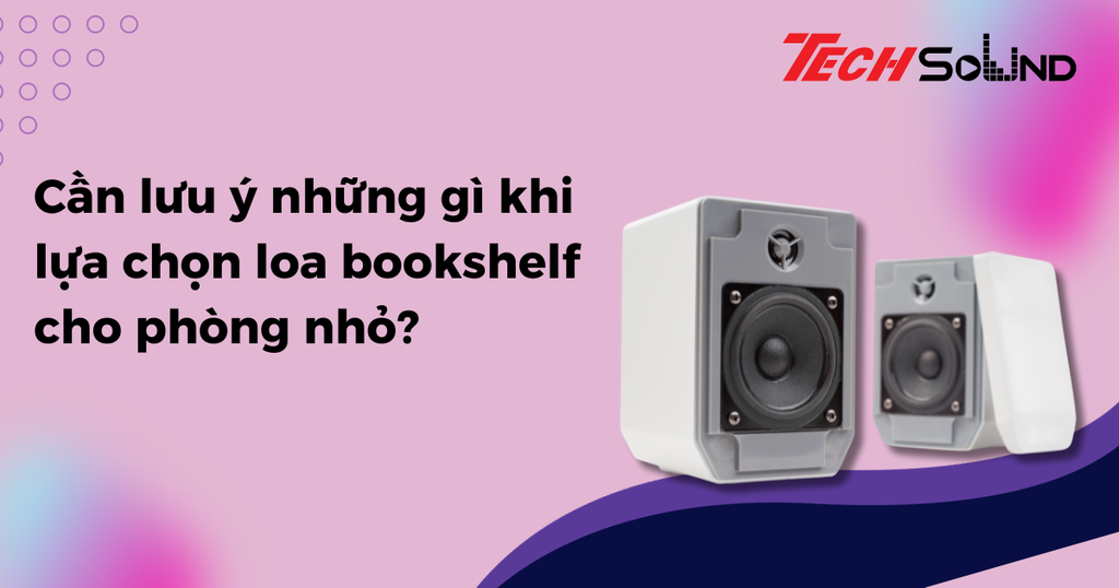 Cần lưu ý những gì khi lựa chọn loa bookshelf cho phòng nhỏ?