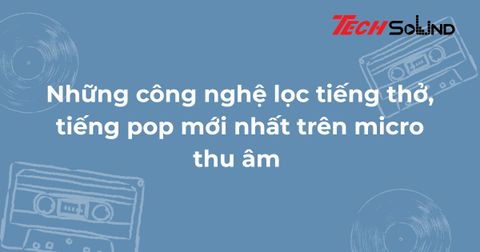 Những công nghệ lọc tiếng thở, tiếng pop mới nhất trên micro thu âm