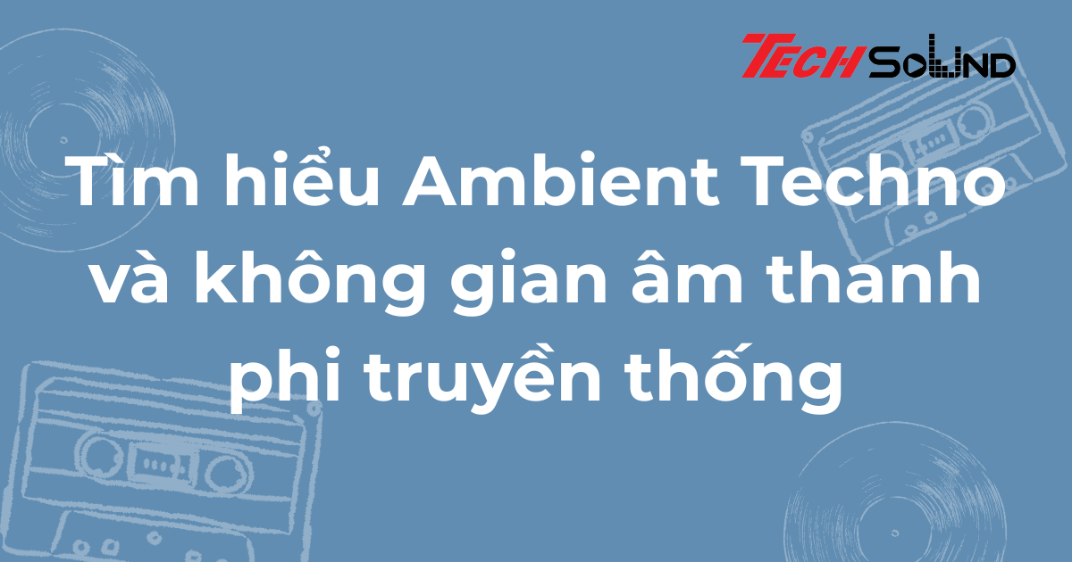 Tìm hiểu Ambient Techno và không gian âm thanh phi truyền thống