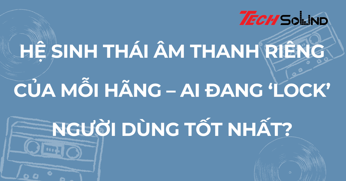 Hệ sinh thái âm thanh riêng của mỗi hãng – ai đang ‘lock’ người dùng tốt nhất?