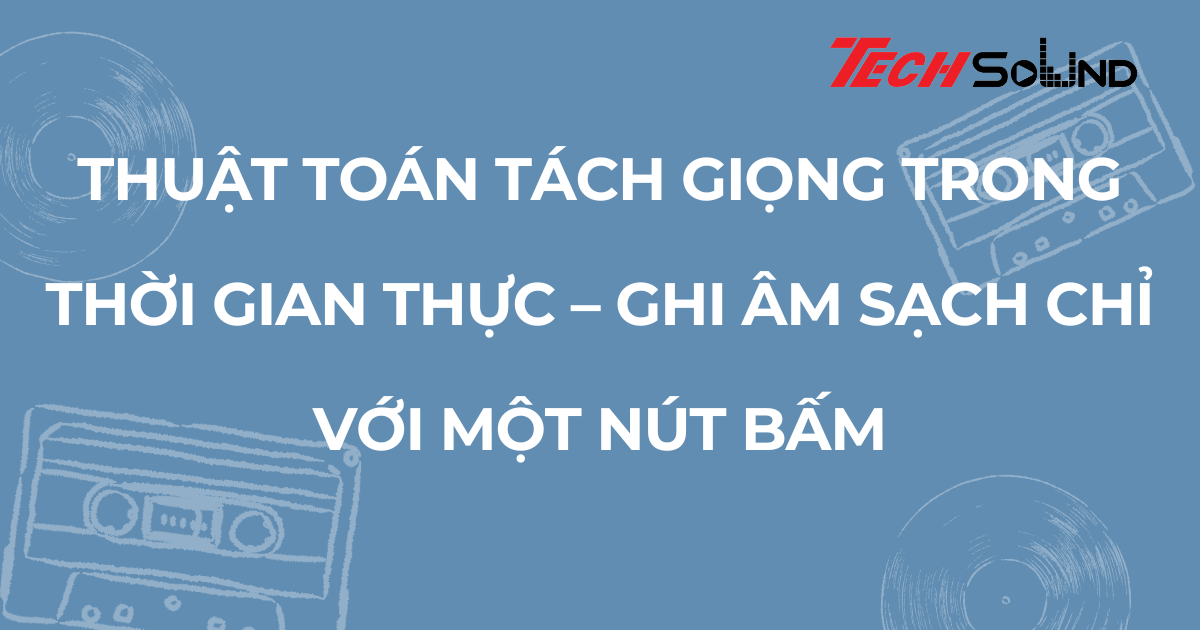 Thuật toán tách giọng trong thời gian thực – ghi âm sạch chỉ với một nút bấm