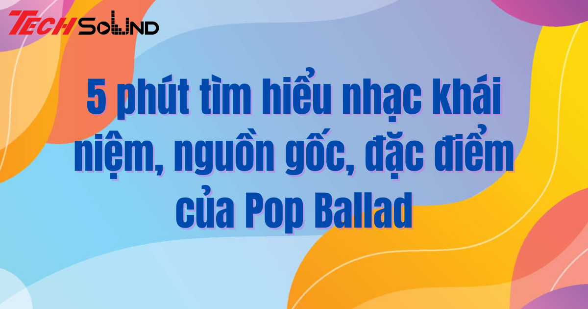 5 phút tìm hiểu nhạc khái niệm, nguồn gốc, đặc điểm của Pop Ballad