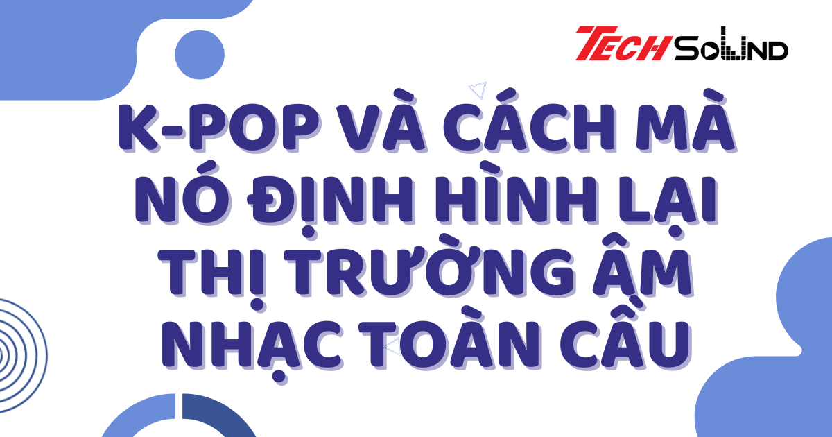 K-pop Và Cách Mà Nó Định Hình Lại Thị Trường Âm Nhạc Toàn Cầu