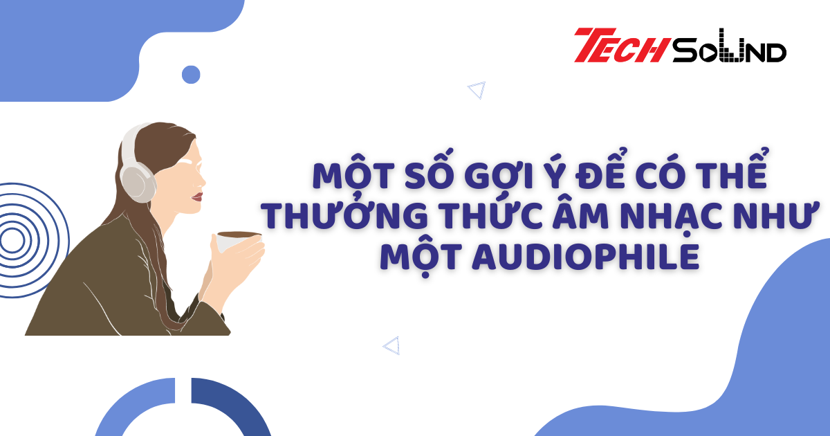 Một số gợi ý để có thể thưởng thức âm nhạc như một Audiophile