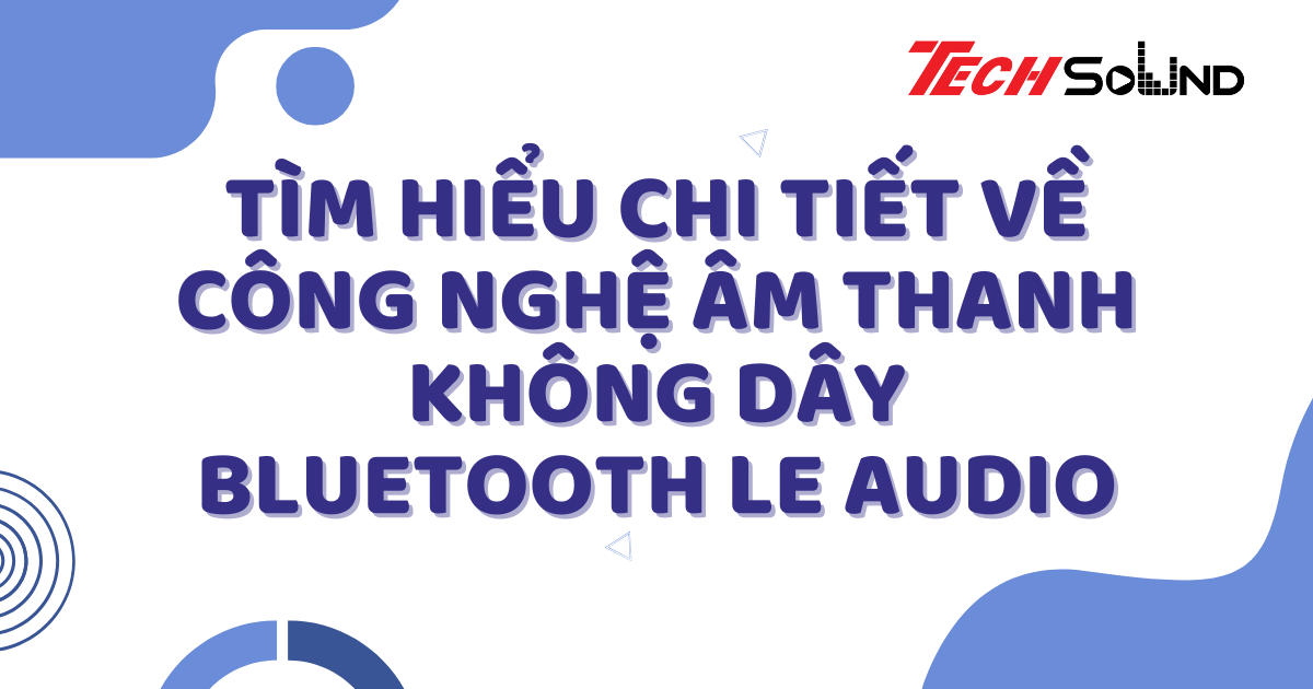 Tìm Hiểu Chi Tiết Về Công Nghệ Âm Thanh Không Dây Bluetooth LE Audio