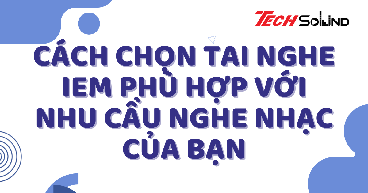 Cách Chọn Tai Nghe IEM Phù Hợp Với Nhu Cầu Nghe Nhạc Của Bạn