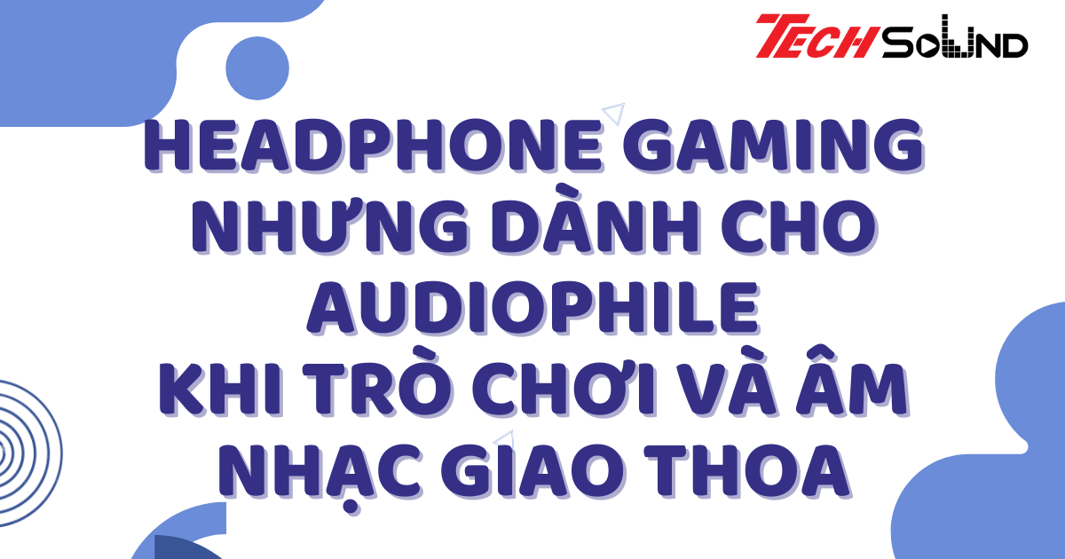 Headphone Gaming Nhưng Dành Cho Audiophile: Khi Trò Chơi Và Âm Nhạc Giao Thoa