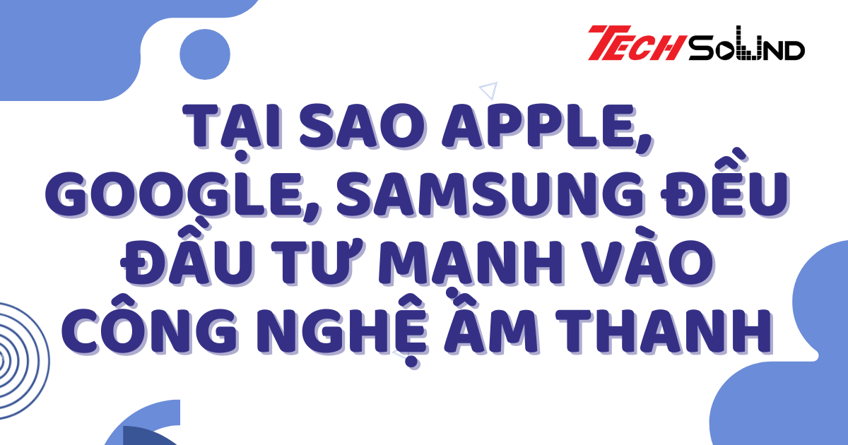 Tại sao Apple, Google, Samsung đều đầu tư mạnh vào công nghệ âm thanh