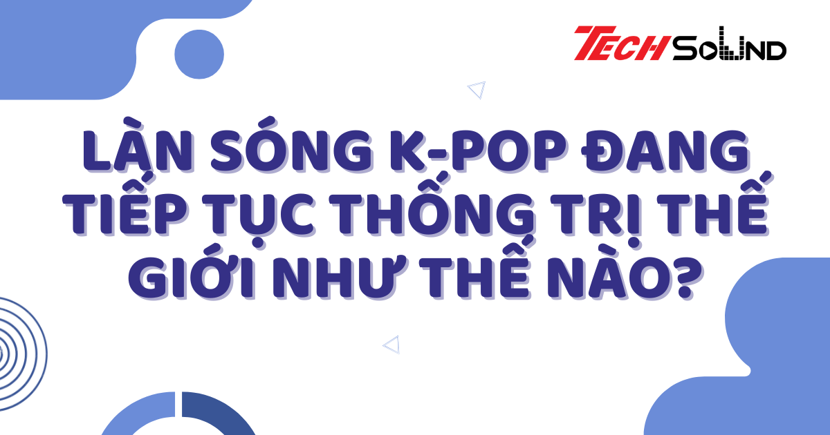 Làn Sóng K-Pop Đang Tiếp Tục Thống Trị Thế Giới Như Thế Nào?