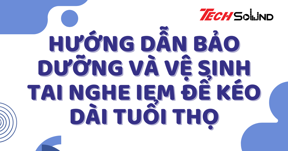 Hướng Dẫn Bảo Dưỡng Và Vệ Sinh Tai Nghe IEM Để Kéo Dài Tuổi Thọ