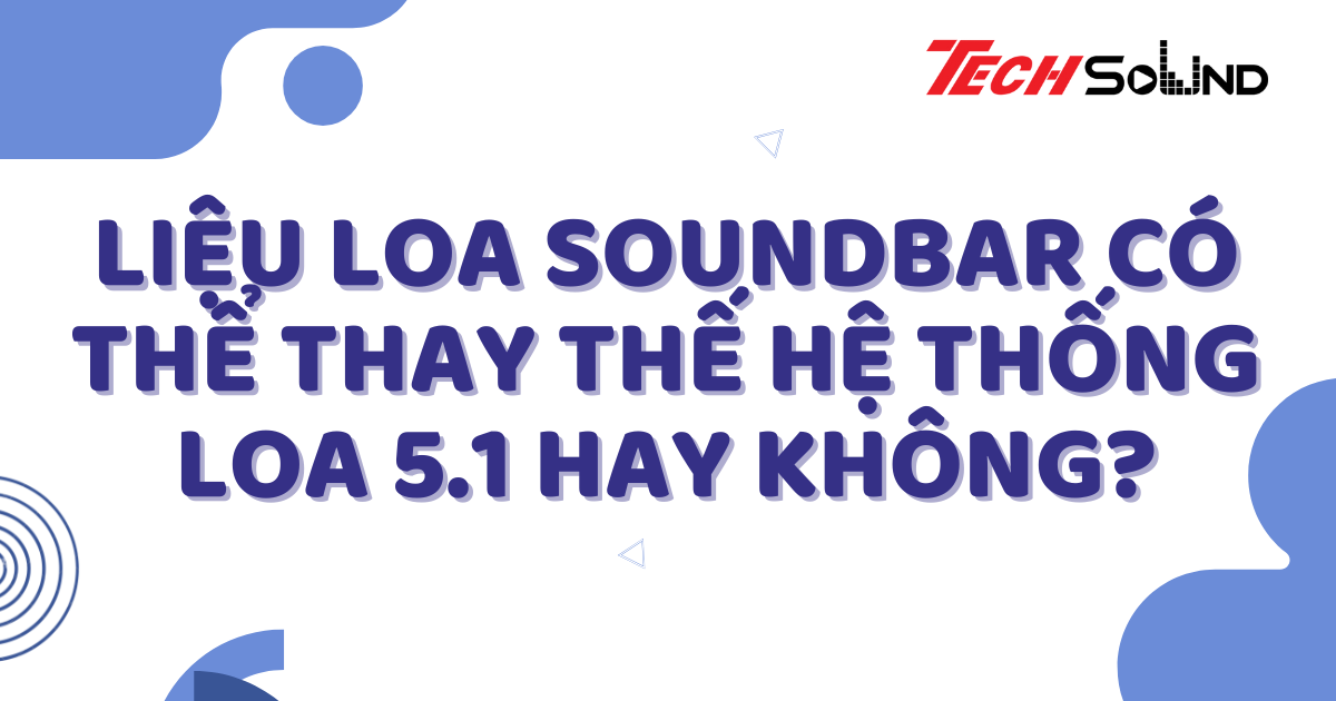 Liệu Loa Soundbar Có Thể Thay Thế Hệ Thống Loa 5.1 Hay Không?