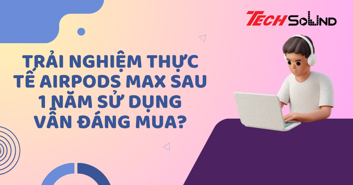 Trải nghiệm thực tế AirPods Max sau 1 năm sử dụng: Vẫn đáng mua?