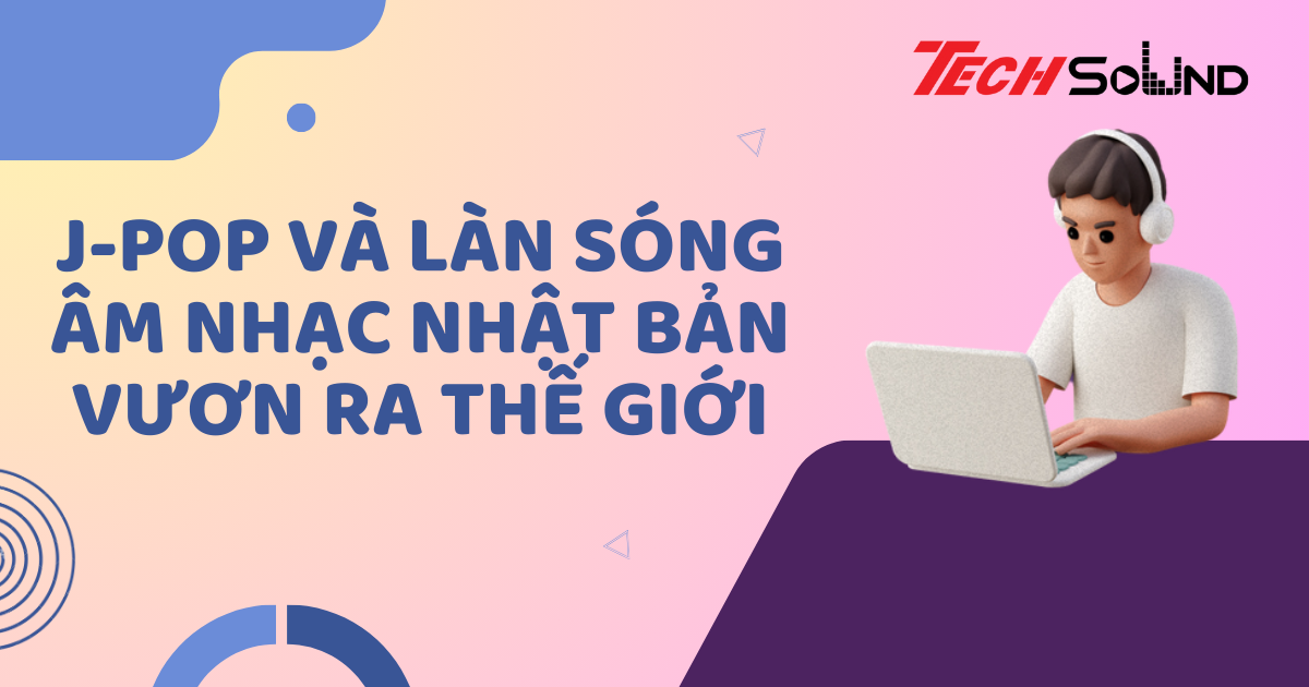 J-pop Và Làn Sóng Âm Nhạc Nhật Bản Vươn Ra Thế Giới