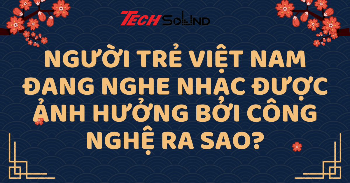 Người trẻ Việt Nam đang nghe nhạc được ảnh hưởng bởi công nghệ ra sao?