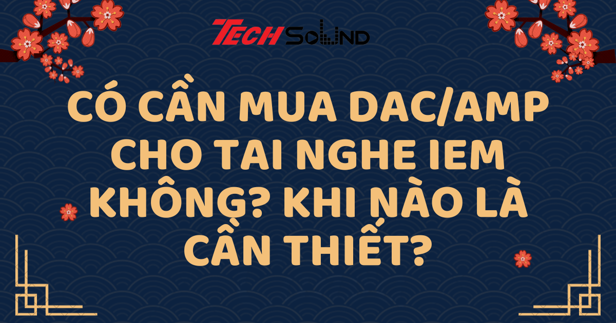 Có Cần Mua DAC/Amp Cho Tai Nghe IEM Không? Khi Nào Là Cần Thiết?
