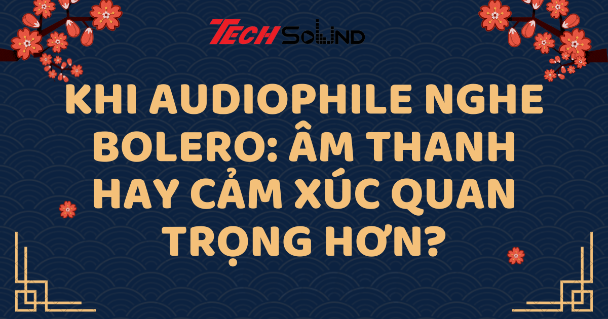Khi Audiophile nghe Bolero: Âm thanh hay cảm xúc quan trọng hơn?