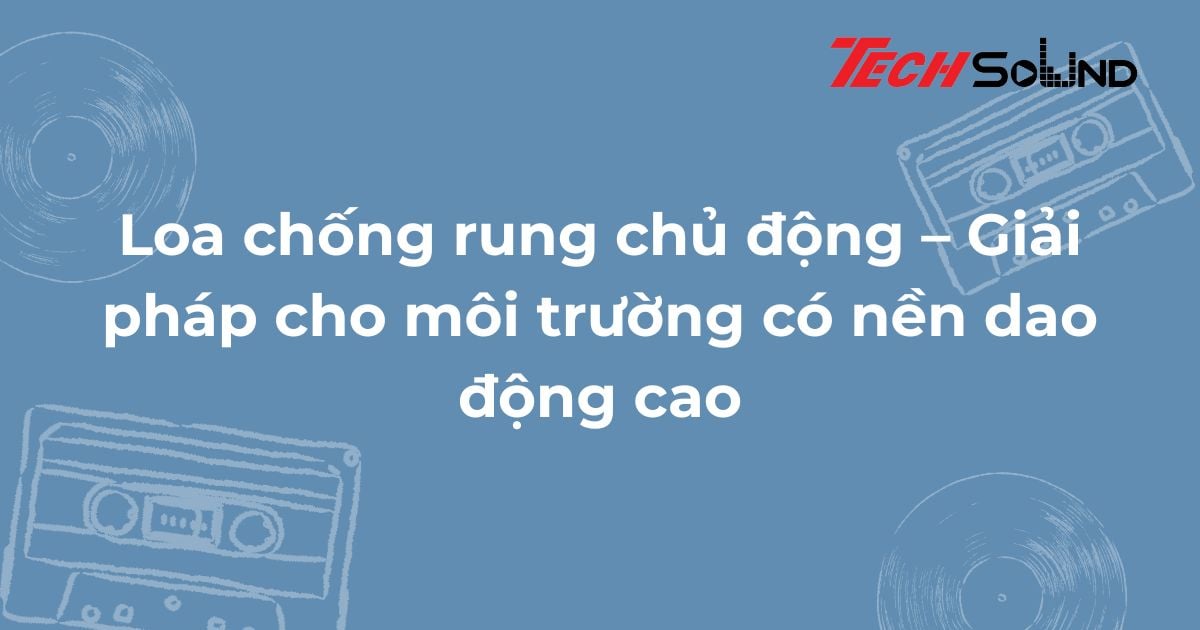 Loa chống rung chủ động – Giải pháp cho môi trường có nền dao động cao