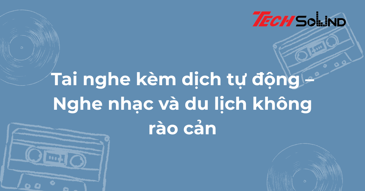 Tai nghe kèm dịch tự động – Nghe nhạc và du lịch không rào cản
