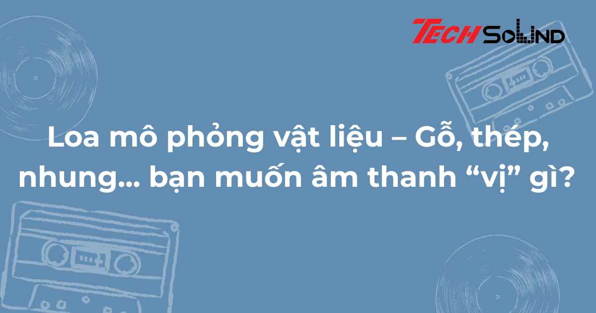 Loa mô phỏng vật liệu – Gỗ, thép, nhung... bạn muốn âm thanh “vị” gì?