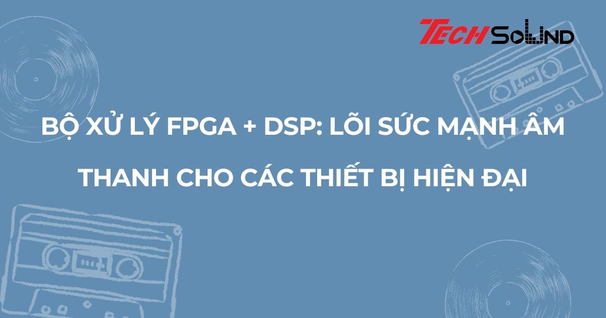 Bộ xử lý FPGA + DSP: Lõi sức mạnh âm thanh cho các thiết bị hiện đại
