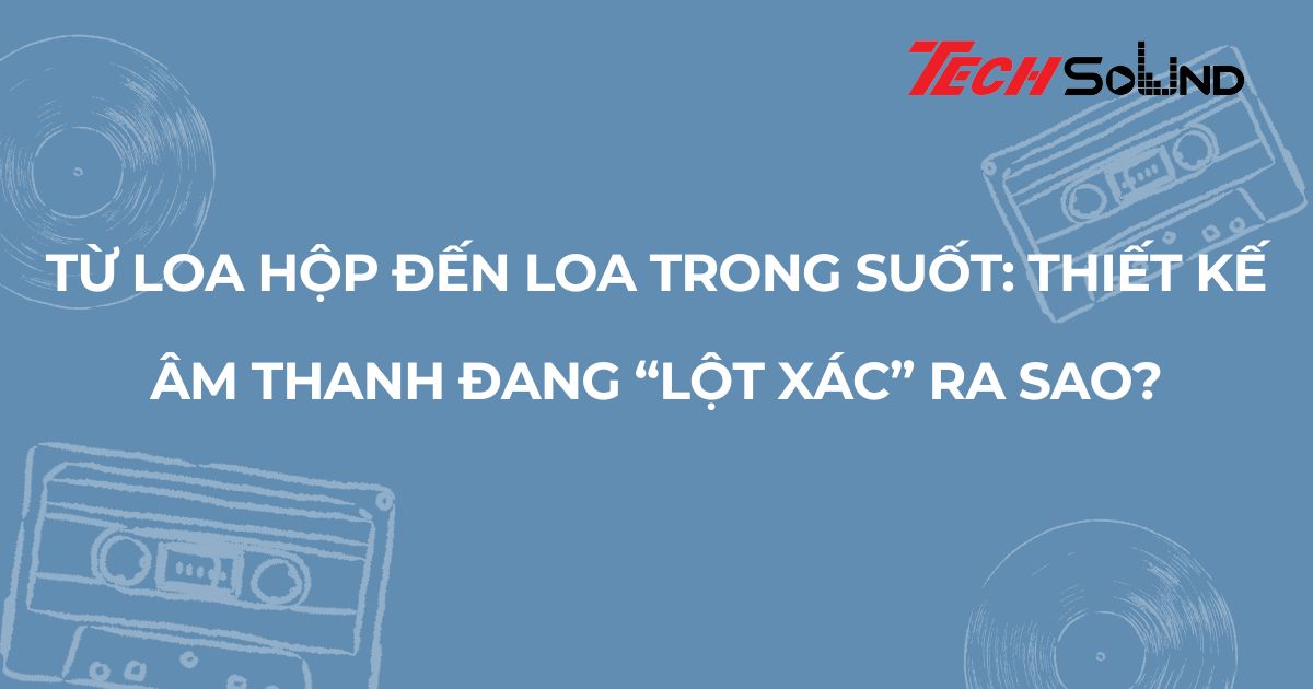 Từ loa hộp đến loa trong suốt: Thiết kế âm thanh đang “lột xác” ra sao?