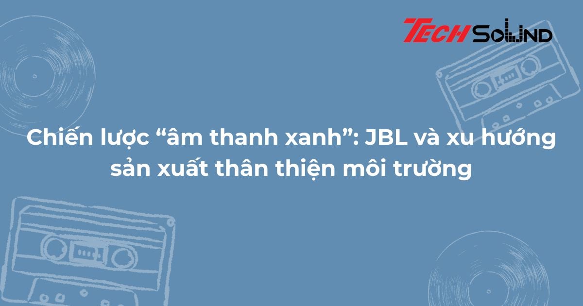 Chiến lược “âm thanh xanh”: JBL và xu hướng sản xuất thân thiện môi trường