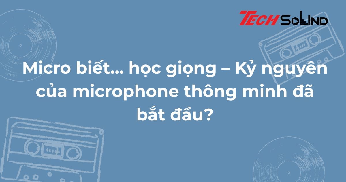 Micro biết… học giọng – Kỷ nguyên của microphone thông minh đã bắt đầu?