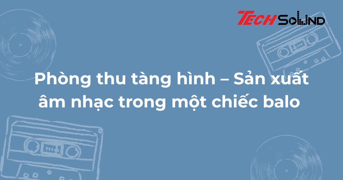 Phòng thu tàng hình – Sản xuất âm nhạc trong một chiếc balo