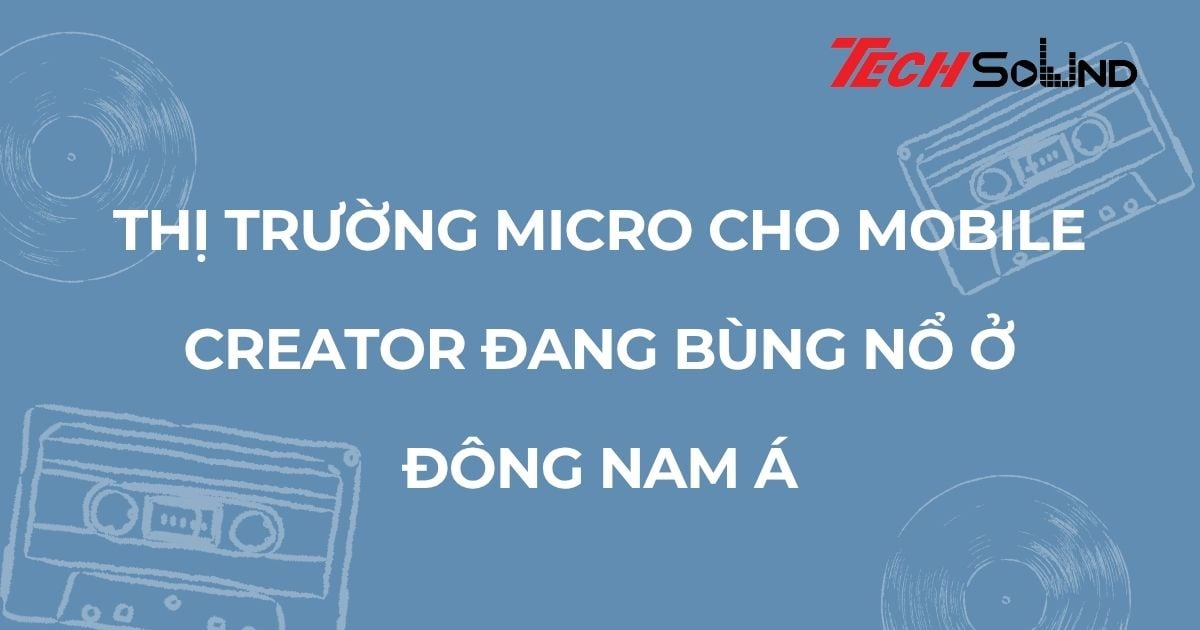 Thị trường micro cho mobile creator đang bùng nổ ở Đông Nam Á