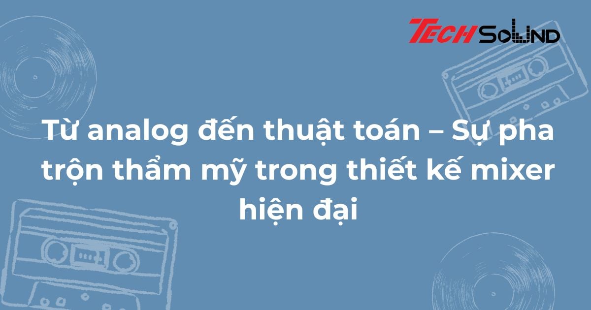 Từ analog đến thuật toán – Sự pha trộn thẩm mỹ trong thiết kế mixer hiện đại