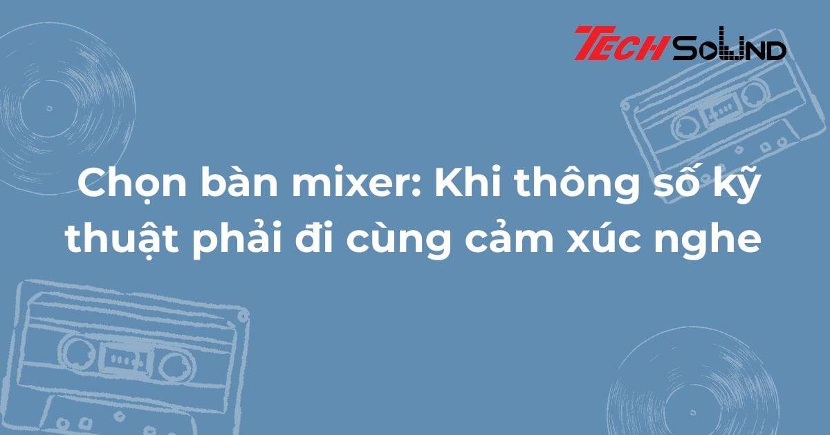 Chọn bàn mixer: Khi thông số kỹ thuật phải đi cùng cảm xúc nghe