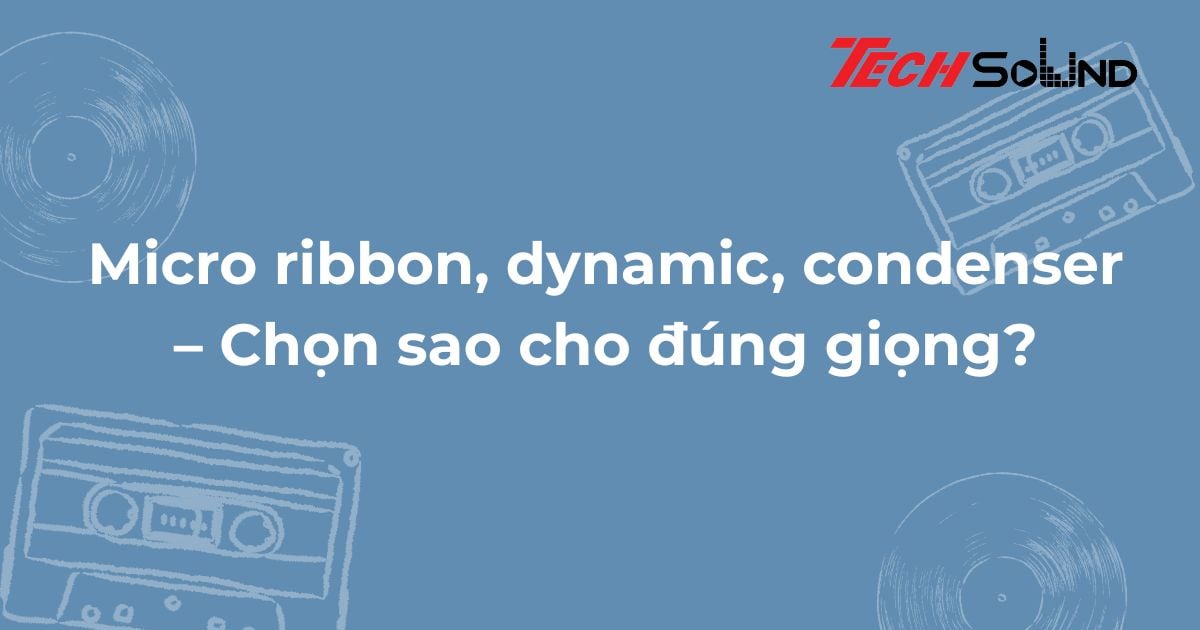 Micro ribbon, dynamic, condenser – Chọn sao cho đúng giọng?